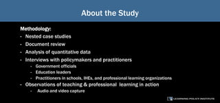 About the Study
Methodology:
- Nested case studies
- Document review
- Analysis of quantitative data
- Interviews with policymakers and practitioners
- Government officials
- Education leaders
- Practitioners in schools, IHEs, and professional learning organizations
- Observations of teaching & professional learning in action
- Audio and video capture
 