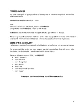 4
PROFESSIONAL FEE
My work is designed to give you value for money and an extremely responsive and reliable
professional service.
Initial session Duration: Maximum 4 hours.
Fees:
Individual Master Class will discuss, Follow-up will discuss
Group Master Class will discuss, Follow-up will discuss
Mobilization fee: Reimbursement of transport at Rs.45/- per K.M will be charged.
Note: I keep my professional fees moderate for the initial signup so that my clients can launch their
success with minimal investment to create a financially viable future and test my services.
SCOPE OF THE ASSIGNMENT
I will share my expertise/learnings/tools to build a better future for your entrepreneurial journey.
The sessions will be carried out on a proven, practical methodology. This will form a solid
foundation in order to spring – board towards skills and excellence.
If you can follow the process 100%, I can PROMISE
 More Confidence
 More Influence
 More Recognition
 More Money
 More Time
 More Happiness & less stress
 More Support
Thank you for the confidence placed in my expertise.
 