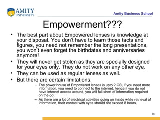 Empowerment??? The best part about Empowered lenses is knowledge at your disposal. You don’t have to learn those facts and figures, you need not remember the long presentations, you won’t even forget the birthdates and anniversaries anymore! They will never get stolen as they are specially designed for your eyes only. They do not work on any other eye. They can be used as regular lenses as well. But there are certain limitations: The power house of Empowered lenses is upto 2 GB, if you need more information, you need to connect to the internet, hence if you do not have internet access around, you will fall short of information required on the go! As there are a lot of electrical activities going on inside while retrieval of information, their contact with eyes should not exceed 8 hours. 
