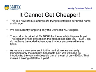 It Cannot Get Cheaper! This is a new product and we are trying to establish our brand name and image. We are currently targeting only the Delhi and NCR region. The product is priced at Rs 1000/- for the monthly disposable pair. The regular lenses available in the market also cost 300 – 500/-, but do not have the added advantages that our empowered lenses have. As we are a new enterant into the market, we are currently launching only the monthly disposable pair. We will soon be introducing the yearly disposable pair at a cost of only 4000/-. That makes a saving of 8000/- a year! 