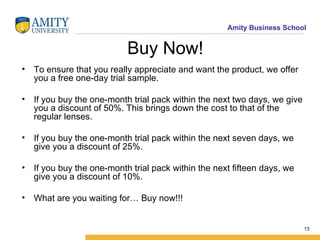 Buy Now! To ensure that you really appreciate and want the product, we offer you a free one-day trial sample. If you buy the one-month trial pack within the next two days, we give you a discount of 50%. This brings down the cost to that of the regular lenses. If you buy the one-month trial pack within the next seven days, we give you a discount of 25%. If you buy the one-month trial pack within the next fifteen days, we give you a discount of 10%. What are you waiting for… Buy now!!! 