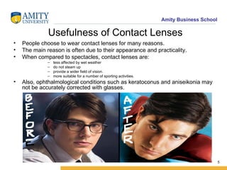Usefulness of Contact Lenses People choose to wear contact lenses for many reasons. The main reason is often due to their appearance and practicality. When compared to spectacles, contact lenses are: less affected by wet weather do not steam up provide a wider field of vision.  more suitable for a number of sporting activities.  Also, ophthalmological conditions such as keratoconus and aniseikonia may not be accurately corrected with glasses.  