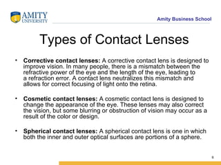 Types of Contact Lenses Corrective contact lenses:  A corrective contact lens is designed to improve vision. In many people, there is a mismatch between the refractive power of the eye and the length of the eye, leading to a refraction error. A contact lens neutralizes this mismatch and allows for correct focusing of light onto the retina. Cosmetic contact lenses:  A cosmetic contact lens is designed to change the appearance of the eye. These lenses may also correct the vision, but some blurring or obstruction of vision may occur as a result of the color or design. Spherical   contact lenses:  A spherical contact lens is one in which both the inner and outer optical surfaces are portions of a sphere. 