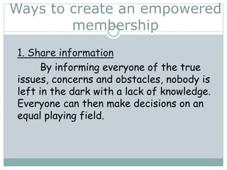 1. Share information
By informing everyone of the true
issues, concerns and obstacles, nobody is
left in the dark with a lack of knowledge.
Everyone can then make decisions on an
equal playing field.
Ways to create an empowered
membership
 