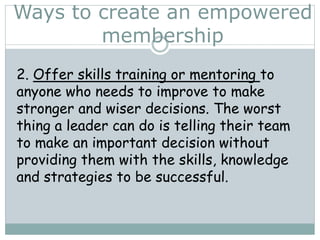 2. Offer skills training or mentoring to
anyone who needs to improve to make
stronger and wiser decisions. The worst
thing a leader can do is telling their team
to make an important decision without
providing them with the skills, knowledge
and strategies to be successful.
Ways to create an empowered
membership
 