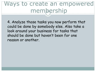 Ways to create an empowered
membership
4. Analyze those tasks you now perform that
could be done by somebody else. Also take a
look around your business for tasks that
should be done but haven’t been for one
reason or another.
 