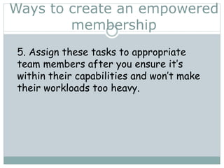 Ways to create an empowered
membership
5. Assign these tasks to appropriate
team members after you ensure it’s
within their capabilities and won’t make
their workloads too heavy.
 