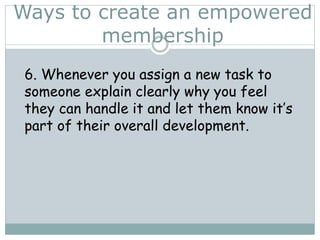 Ways to create an empowered
membership
6. Whenever you assign a new task to
someone explain clearly why you feel
they can handle it and let them know it’s
part of their overall development.
 