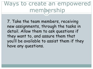 Ways to create an empowered
membership
7. Take the team members, receiving
new assignments, through the tasks in
detail. Allow them to ask questions if
they want to, and assure them that
you’ll be available to assist them if they
have any questions.
 