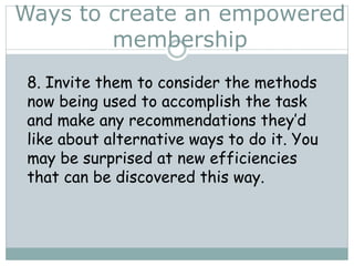 Ways to create an empowered
membership
8. Invite them to consider the methods
now being used to accomplish the task
and make any recommendations they’d
like about alternative ways to do it. You
may be surprised at new efficiencies
that can be discovered this way.
 
