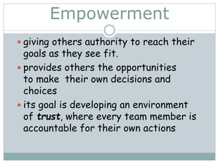 Empowerment
 giving others authority to reach their
goals as they see fit.
 provides others the opportunities
to make their own decisions and
choices
 its goal is developing an environment
of trust, where every team member is
accountable for their own actions
 