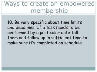 Ways to create an empowered
membership
10. Be very specific about time limits
and deadlines. If a task needs to be
performed by a particular date tell
them and follow up in sufficient time to
make sure it’s completed on schedule.
 