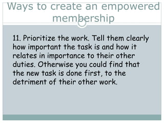 Ways to create an empowered
membership
11. Prioritize the work. Tell them clearly
how important the task is and how it
relates in importance to their other
duties. Otherwise you could find that
the new task is done first, to the
detriment of their other work.
 