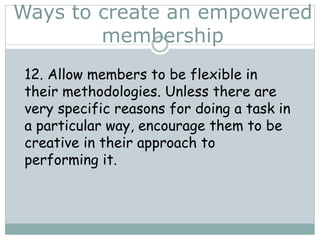 Ways to create an empowered
membership
12. Allow members to be flexible in
their methodologies. Unless there are
very specific reasons for doing a task in
a particular way, encourage them to be
creative in their approach to
performing it.
 