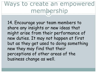 Ways to create an empowered
membership
14. Encourage your team members to
share any insights or new ideas that
might arise from their performance of
new duties. It may not happen at first
but as they get used to doing something
new they may find that their
perceptions of other areas of the
business change as well.
 