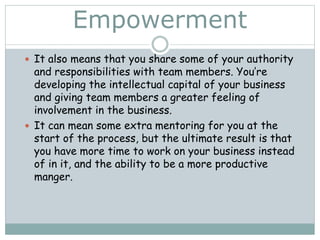 Empowerment
 It also means that you share some of your authority
and responsibilities with team members. You’re
developing the intellectual capital of your business
and giving team members a greater feeling of
involvement in the business.
 It can mean some extra mentoring for you at the
start of the process, but the ultimate result is that
you have more time to work on your business instead
of in it, and the ability to be a more productive
manger.
 