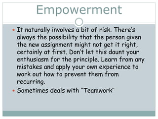 Empowerment
 It naturally involves a bit of risk. There’s
always the possibility that the person given
the new assignment might not get it right,
certainly at first. Don’t let this daunt your
enthusiasm for the principle. Learn from any
mistakes and apply your own experience to
work out how to prevent them from
recurring.
 Sometimes deals with ‘’Teamwork’’
 