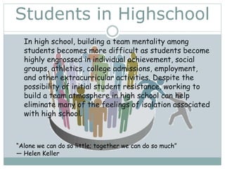 Students in Highschool
In high school, building a team mentality among
students becomes more difficult as students become
highly engrossed in individual achievement, social
groups, athletics, college admissions, employment,
and other extracurricular activities. Despite the
possibility of initial student resistance, working to
build a team atmosphere in high school can help
eliminate many of the feelings of isolation associated
with high school.
“Alone we can do so little; together we can do so much”
― Helen Keller
 