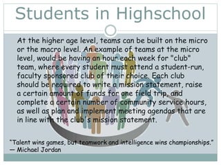 Students in Highschool
At the higher age level, teams can be built on the micro
or the macro level. An example of teams at the micro
level, would be having an hour each week for "club"
team, where every student must attend a student-run,
faculty sponsored club of their choice. Each club
should be required to write a mission statement, raise
a certain amount of funds for one field trip, and
complete a certain number of community service hours,
as well as plan and implement meeting agendas that are
in line with the club's mission statement.
“Talent wins games, but teamwork and intelligence wins championships.”
― Michael Jordan
 