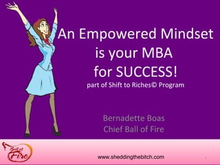 An Empowered Mindset
     is your MBA
     for SUCCESS!
   part of Shift to Riches© Program



        Bernadette Boas
        Chief Ball of Fire

      www.sheddingthebitch.com        1
 