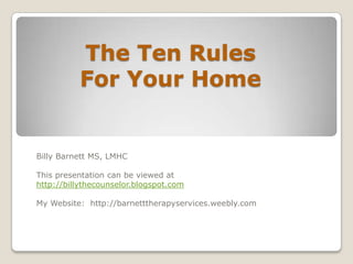 The Ten Rules
          For Your Home


Billy Barnett MS, LMHC

This presentation can be viewed at
http://billythecounselor.blogspot.com

My Website: http://barnetttherapyservices.weebly.com
 