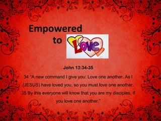 Empowered
to
John 13:34-35
34 “A new command I give you: Love one another. As I
(JESUS) have loved you, so you must love one another.
35 By this everyone will know that you are my disciples, if
you love one another.”
 