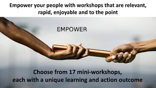 Choose from 17 mini-workshops,
each with a unique learning and action outcome
Empower your people with workshops that are relevant,
rapid, enjoyable and to the point
 