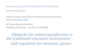 Web-meeting on ICT & EDUCATIONAL SUPPORT/MEDIA
SUPPORTS SERVICES
EADTU (European Association of Distance Teaching Universities)
9:25 hs 22th April 2016
Mª Teresa Bendito Cañizares
Professor of Civil Law – Faculty of Law-UNED
-Obstacles for extend gamification in
the traditional education environment
-Self-regulation for electronic games
 