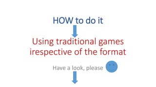 HOW to do it
Using traditional games
irespective of the format
Have a look, please
 