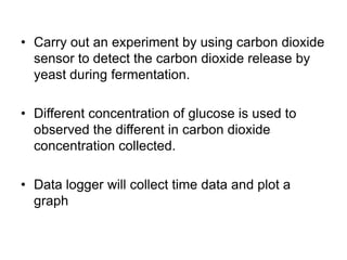 • Carry out an experiment by using carbon dioxide
  sensor to detect the carbon dioxide release by
  yeast during fermentation.

• Different concentration of glucose is used to
  observed the different in carbon dioxide
  concentration collected.

• Data logger will collect time data and plot a
  graph
 