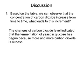 Discussion
1. Based on the table, we can observe that the
   concentration of carbon dioxide increase from
   time to time, what leads to this increment?

  The changes of carbon dioxide level indicated
  that the fermentation of yeast in glucose has
  begun because more and more carbon dioxide
  is release.
 