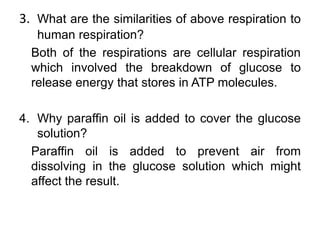 3. What are the similarities of above respiration to
   human respiration?
  Both of the respirations are cellular respiration
  which involved the breakdown of glucose to
  release energy that stores in ATP molecules.

4. Why paraffin oil is added to cover the glucose
   solution?
  Paraffin oil is added to prevent air from
  dissolving in the glucose solution which might
  affect the result.
 