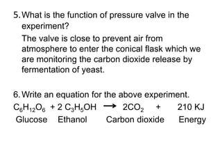 5. What is the function of pressure valve in the
  experiment?
  The valve is close to prevent air from
  atmosphere to enter the conical flask which we
  are monitoring the carbon dioxide release by
  fermentation of yeast.

6. Write an equation for the above experiment.
C6H12O6 + 2 C3H5OH            2CO2 +      210 KJ
Glucose Ethanol           Carbon dioxide   Energy
 