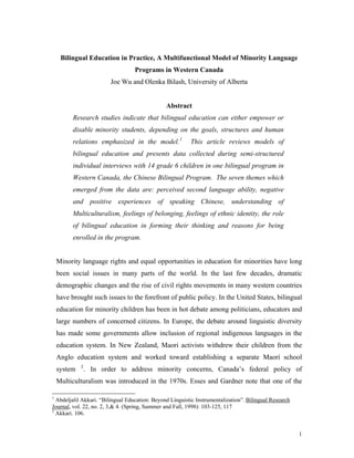 Bilingual Education in Practice, A Multifunctional Model of Minority Language
Programs in Western Canada
Joe Wu and Olenka Bilash, University of Alberta
Abstract
Research studies indicate that bilingual education can either empower or
disable minority students, depending on the goals, structures and human
relations emphasized in the model.1
This article reviews models of
bilingual education and presents data collected during semi-structured
individual interviews with 14 grade 6 children in one bilingual program in
Western Canada, the Chinese Bilingual Program. The seven themes which
emerged from the data are: perceived second language ability, negative
and positive experiences of speaking Chinese, understanding of
Multiculturalism, feelings of belonging, feelings of ethnic identity, the role
of bilingual education in forming their thinking and reasons for being
enrolled in the program.
Minority language rights and equal opportunities in education for minorities have long
been social issues in many parts of the world. In the last few decades, dramatic
demographic changes and the rise of civil rights movements in many western countries
have brought such issues to the forefront of public policy. In the United States, bilingual
education for minority children has been in hot debate among politicians, educators and
large numbers of concerned citizens. In Europe, the debate around linguistic diversity
has made some governments allow inclusion of regional indigenous languages in the
education system. In New Zealand, Maori activists withdrew their children from the
Anglo education system and worked toward establishing a separate Maori school
system 2
. In order to address minority concerns, Canada’s federal policy of
Multiculturalism was introduced in the 1970s. Esses and Gardner note that one of the
1
Abdeljalil Akkari. “Bilingual Education: Beyond Linguistic Instrumentalization”. Bilingual Research
Journal, vol. 22, no. 2, 3,& 4. (Spring, Summer and Fall, 1998): 103-125, 117
2
Akkari. 106.
1
 
