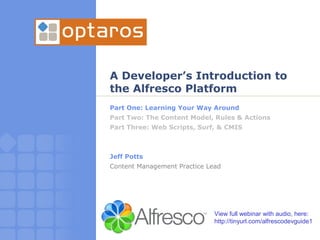 A Developer’s Introduction to
the Alfresco Platform
Part One: Learning Your Way Around
Part Two: The Content Model, Rules & Actions
Part Three: Web Scripts, Surf, & CMIS



Jeff Potts
Content Management Practice Lead




                              View full webinar with audio, here:
                              http://tinyurl.com/alfrescodevguide1
 