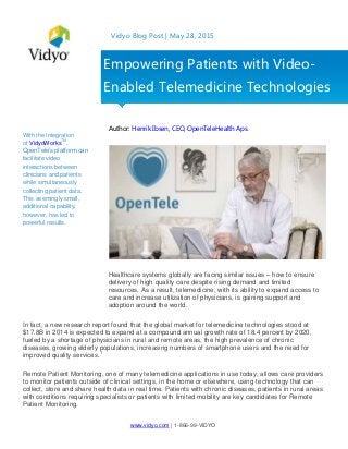 www.vidyo.com | 1-866-99-VIDYO
Vidyo Blog Post | May 28, 2015
With the integration
of VidyoWorksTM
,
OpenTele’s platform can
facilitate video
interactions between
clinicians and patients
while simultaneously
collecting patient data.
This seemingly small,
additional capability,
however, has led to
powerful results.
Author: Henrik Ibsen, CEO, OpenTeleHealth Aps.
Healthcare systems globally are facing similar issues – how to ensure
delivery of high quality care despite rising demand and limited
resources. As a result, telemedicine, with its ability to expand access to
care and increase utilization of physicians, is gaining support and
adoption around the world.
In fact, a new research report found that the global market for telemedicine technologies stood at
$17.8B in 2014 is expected to expand at a compound annual growth rate of 18.4 percent by 2020,
fueled by a shortage of physicians in rural and remote areas, the high prevalence of chronic
diseases, growing elderly populations, increasing numbers of smartphone users and the need for
improved quality services.1
Remote Patient Monitoring, one of many telemedicine applications in use today, allows care providers
to monitor patients outside of clinical settings, in the home or elsewhere, using technology that can
collect, store and share health data in real time. Patients with chronic diseases, patients in rural areas
with conditions requiring specialists or patients with limited mobility are key candidates for Remote
Patient Monitoring.
Empowering Patients with Video-
Enabled Telemedicine Technologies
 