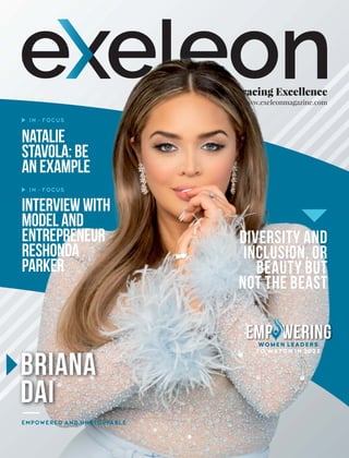 Embracing Excellence
www.exeleonmagazine.com
Natalie
Stavola:Be
anExample
IN - FOCUS
IN - FOCUS
Interviewwith
Modeland
Entrepreneur
ReShonda
Parker
Emp wering
o
WOMEN LEADERS
TO WATCH IN 2023
Briana
Dai
EMPOWERED AND UNSTOPPABLE
Diversity and
Inclusion, or
Beauty but
not the Beast
 