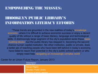 EMPOWERING THE MASSES:

   BROOKLYN PUBLIC LIBRARY’S
   INFORMATION LITERACY EFFORTS
           “These trends are grounded in the new realities of today’s knowledge
      economy, where it is difficult to achieve economic success or enjoy a decent
       quality of life without a range of basic literacy, language and technological
      skills. A distressingly large segment of the city’s population lacks these basic
       building blocks, but the public library has stepped in, becoming the second
      chance human capital institution. No other institution, public or private, does
     a better job of reaching people who have been left behind in today’s economy,
       have failed to reach their potential in the city’s public school system or who
                simply need help navigating an increasingly complex world.”

Center for an Urban Future Report, January 2013
                       Presented by:
                       March 2013
                       Kerwin Pilgrim
                       Brooklyn Public Library
                       Director of Adult Learning
 