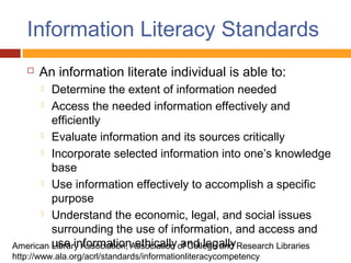 Information Literacy Standards
      An information literate individual is able to:
        Determine the extent of information needed
       Access the needed information effectively and
         efficiently
       Evaluate information and its sources critically

       Incorporate selected information into one’s knowledge
         base
       Use information effectively to accomplish a specific
         purpose
       Understand the economic, legal, and social issues
         surrounding the use of information, and access and
American use informationAssociation of College and Research Libraries
         Library Association, ethically and legally
http://www.ala.org/acrl/standards/informationliteracycompetency
 