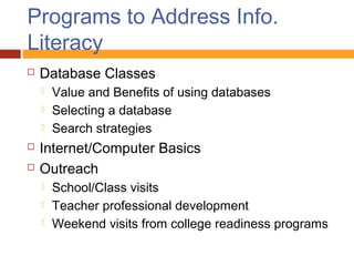 Programs to Address Info.
Literacy
   Database Classes
       Value and Benefits of using databases
       Selecting a database
       Search strategies
   Internet/Computer Basics
   Outreach
       School/Class visits
       Teacher professional development
       Weekend visits from college readiness programs
 