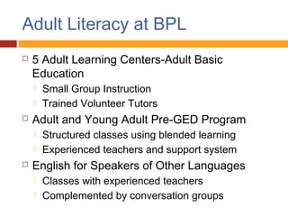 Adult Literacy at BPL
   5 Adult Learning Centers-Adult Basic
    Education
       Small Group Instruction
       Trained Volunteer Tutors
   Adult and Young Adult Pre-GED Program
       Structured classes using blended learning
       Experienced teachers and support system
   English for Speakers of Other Languages
       Classes with experienced teachers
       Complemented by conversation groups
 
