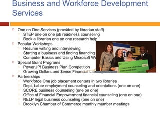 Business and Workforce Development
Services
   One on One Services (provided by librarian staff)
     STEP one on one job readiness counseling
     Book a librarian one on one research help
   Popular Workshops
     Resume writing and interviewing
     Starting a business and finding financing
     Computer Basics and Using Microsoft Word
   Special Grant Programs
     PowerUP! Business Plan Competition
     Growing Dollars and $ense Financial Literacy education
   Partnerships
     Workforce One job placement centers in two libraries
     Dept. Labor employment counseling and orientations (one on one)
     SCORE business counseling (one on one)
     Office of Financial Empowerment financial counseling (one on one)
     NELP legal business counseling (one on one)
     Brooklyn Chamber of Commerce monthly member meetings
 