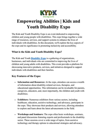 Empowering Abilities | Kids and
Youth Disability Expo
The Kids and Youth Disability Expo is an event dedicated to empowering
children and young people with disabilities. This expo brings together a wide
range of resources, services, and support systems to enhance the lives of
individuals with disabilities. In this document, we'll explore the key aspects of
the expo and its significance in promoting inclusivity and accessibility.
What is the Kids and Youth Disability Expo?
The Kids and Youth Disability Expo is a gathering of organizations,
businesses, and individuals who are committed to improving the lives of
children and young adults with disabilities. This event provides a platform for
showcasing innovative products, services, and initiatives designed to support
individuals with disabilities and their families.
Key Features of the Expo:
 Information and Resources: At the expo, attendees can access a wealth
of information about disability-related services, therapies, and
educational opportunities. This information can be invaluable for parents,
caregivers, educators, and, most importantly, the children and youth with
disabilities.
 Exhibitors: Numerous exhibitors from various sectors, including
healthcare, education, assistive technology, and advocacy, participate in
the expo. They showcase their products and services, allowing attendees
to explore and learn about the latest advancements in the field.
 Workshops and Seminars: The expo often hosts workshops, seminars,
and panel discussions featuring experts and professionals in the disability
sector. These sessions cover a wide range of topics, from assistive
technology and therapy options to educational strategies and advocacy.
 