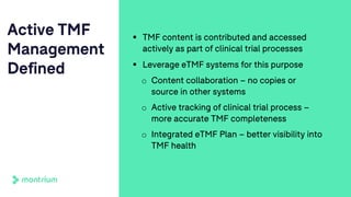 Active TMF
Management
Defined
§ TMF content is contributed and accessed
actively as part of clinical trial processes
§ Leverage eTMF systems for this purpose
o Content collaboration – no copies or
source in other systems
o Active tracking of clinical trial process –
more accurate TMF completeness
o Integrated eTMF Plan – better visibility into
TMF health
 