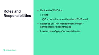 § Define the WHO for:
o Filing
o QC – both document level and TMF level
§ Depends on TMF Management Model –
centralized or decentralized
§ Lowers risk of gaps/incompleteness
Roles and
Responsibilities
 