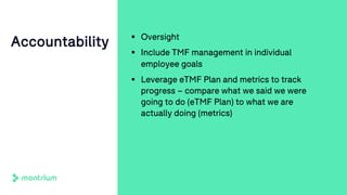 § Oversight
§ Include TMF management in individual
employee goals
§ Leverage eTMF Plan and metrics to track
progress – compare what we said we were
going to do (eTMF Plan) to what we are
actually doing (metrics)
Accountability
 