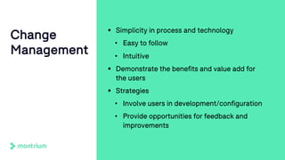 § Simplicity in process and technology
• Easy to follow
• Intuitive
§ Demonstrate the benefits and value add for
the users
§ Strategies
• Involve users in development/configuration
• Provide opportunities for feedback and
improvements
Change
Management
 