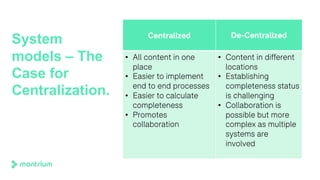 System
models – The
Case for
Centralization.
Centralized De-Centralized
• All content in one
place
• Easier to implement
end to end processes
• Easier to calculate
completeness
• Promotes
collaboration
• Content in different
locations
• Establishing
completeness status
is challenging
• Collaboration is
possible but more
complex as multiple
systems are
involved
 