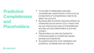 Predictive
Completeness
and
Placeholders
§ To be able to adequately calculate
completeness requirements in the future all
components of completeness need to be
taken into account
§ By being able to predict required artifacts as
milestones and as events occur means that
we can improve accuracy of completeness
and also prompt stakeholders to provide
content
§ Placeholders can also be tracked for
timeliness based on predefined upload
periods and milestones
§ As systems become more intelligent and
predictive, completeness will improve
 