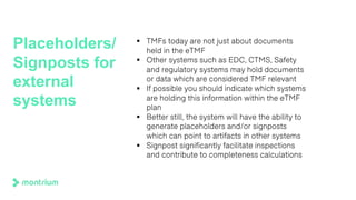 Placeholders/
Signposts for
external
systems
§ TMFs today are not just about documents
held in the eTMF
§ Other systems such as EDC, CTMS, Safety
and regulatory systems may hold documents
or data which are considered TMF relevant
§ If possible you should indicate which systems
are holding this information within the eTMF
plan
§ Better still, the system will have the ability to
generate placeholders and/or signposts
which can point to artifacts in other systems
§ Signpost significantly facilitate inspections
and contribute to completeness calculations
 